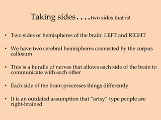 Taking sides …. two sides that is! Two sides or hemispheres of the brain: LEFT and RIGHT We have two cerebral hemispheres connected by the corpus callosum This is a bundle of nerves that allows each side of the brain to communicate with each other Each side of the brain processes things differently It is an outdated assumption that “artsy” type people are right-brained 