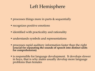Left Hemisphere processes things more in parts & sequentially  recognizes positive emotions identified with practicality and rationality understands symbols and representations processes rapid auditory information faster than the right  (crucial for separating the sounds of speech into distinct units for comprehension) is responsible for language development.  It develops slower in boys, that is why males usually develop more language problems than females 