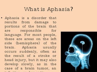 What   is   Aphasia ? Aphasia is a disorder that results from damage to portions of the brain that are responsible for language. For most people, these are areas on the left side (hemisphere) of the brain. Aphasia usually occurs suddenly, often as the result of a stroke or head injury, but it may also develop slowly, as in the case of a brain tumor, an infection, or dementia.  