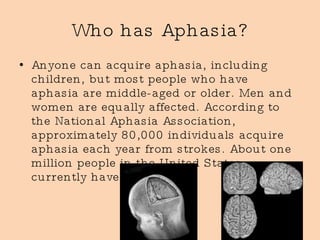 Who has Aphasia? Anyone can acquire aphasia, including children, but most people who have aphasia are middle-aged or older. Men and women are equally affected. According to the National Aphasia Association, approximately 80,000 individuals acquire aphasia each year from strokes. About one million people in the United States currently have aphasia  