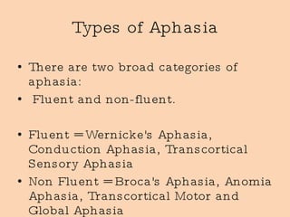 Types of Aphasia There are two broad categories of aphasia: Fluent and non-fluent.  Fluent = Wernicke's Aphasia, Conduction Aphasia, Transcortical Sensory Aphasia Non Fluent = Broca's Aphasia, Anomia Aphasia, Transcortical Motor and Global Aphasia 