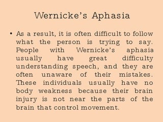 Wernicke’s Aphasia As a result, it is often difficult to follow what the person is trying to say. People with Wernicke’s aphasia usually have great difficulty understanding speech, and they are often unaware of their mistakes. These individuals usually have no body weakness because their brain injury is not near the parts of the brain that control movement.   