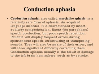 Conduction aphasia Conduction aphasia , also called  associative aphasia , is a relatively rare form of aphasia. An acquired language disorder, it is characterized by intact auditory comprehension, fluent (yet paraphasic) speech production, but poor speech repetition. Patients will display frequent errors during spontaneous speech, substituting or transposing sounds. They will also be aware of their errors, and will show significant difficulty correcting them.   Conduction aphasia usually is the result of damage to the left brain hemisphere, such as by sstroke. 