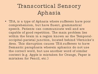 Transcortical Sensory Aphasia TSA, is a type of Aphasia where sufferers have poor comprehension, but have fluent, grammatical speech. Patients can communicate well and are capable of good repetition. The main problem lies within the brain in a region known as the Temporal-occipital-parietal junction, located behind Wernicke’s Area. This disruption causes TSA sufferers to have Semantic paraphasia wherein aphasics do not use the correct word, but use another word of similar content (e.g. Apple is mistaken for Orange, Paper is mistaken for Pencil, etc.) 