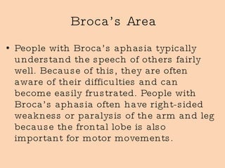 Broca’s Area People with Broca’s aphasia typically understand the speech of others fairly well. Because of this, they are often aware of their difficulties and can become easily frustrated. People with Broca’s aphasia often have right-sided weakness or paralysis of the arm and leg because the frontal lobe is also important for motor movements.  