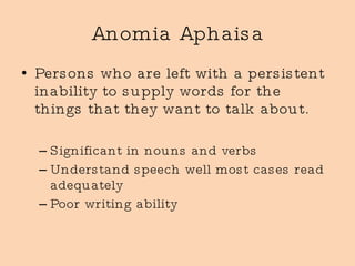 Anomia Aphaisa Persons who are left with a persistent inability to supply words for the things that they want to talk about. Significant in nouns and verbs Understand speech well most cases read adequately Poor writing ability 