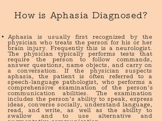 How is Aphasia Diagnosed? Aphasia is usually first recognized by the physician who treats the person for his or her brain injury. Frequently this is a neurologist. The physician typically performs tests that require the person to follow commands, answer questions, name objects, and carry on a conversation. If the physician suspects aphasia, the patient is often referred to a speech-language pathologist, who performs a comprehensive examination of the person’s communication abilities. The examination includes the person’s ability to speak, express ideas, converse socially, understand language, read, and write, as well as the ability to swallow and to use alternative and augmentative communication.  