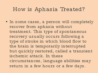 How is Aphasia Treated? In some cases, a person will completely recover from aphasia without treatment. This type of spontaneous recovery usually occurs following a type of stroke in which blood flow to the brain is temporarily interrupted but quickly restored, called a transient ischemic attack. In these circumstances, language abilities may return in a few hours or a few days.   