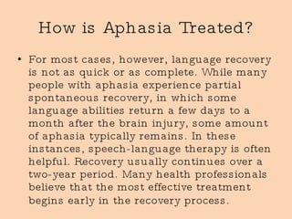 How is Aphasia Treated? For most cases, however, language recovery is not as quick or as complete. While many people with aphasia experience partial spontaneous recovery, in which some language abilities return a few days to a month after the brain injury, some amount of aphasia typically remains. In these instances, speech-language therapy is often helpful. Recovery usually continues over a two-year period. Many health professionals believe that the most effective treatment begins early in the recovery process.   