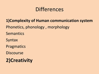 Differences 1)Complexity of Human communication system Phonetics, phonology , morphology Semantics Syntax Pragmatics Discourse 2)Creativity 