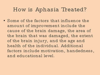How is Aphasia Treated? Some of the factors that influence the amount of improvement include the cause of the brain damage, the area of the brain that was damaged, the extent of the brain injury, and the age and health of the individual. Additional factors include motivation, handedness, and educational level.  