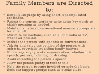 Family Members are Directed to: Simplify language by using short, uncomplicated sentences. Repeat the content words or write down key words to clarify meaning as needed. Maintain a natural conversational manner appropriate for an adult. Minimize distractions, such as a loud radio or TV, whenever possible. Include the person with aphasia in conversations.  Ask for and value the opinion of the person with aphasia, especially regarding family matters. Encourage any type of communication, whether it is speech, gesture, pointing, or drawing.  Avoid correcting the person’s speech. Allow the person plenty of time to talk. Help the person become involved outside the home. Seek out support groups such as stroke clubs.   