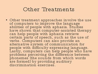 Other Treatments Other treatment approaches involve the use of computers to improve the language abilities of people with aphasia. Studies have shown that computer-assisted therapy can help people with aphasia retrieve certain parts of speech, such as the use of verbs. Computers can also provide an alternative system of communication for people with difficulty expressing language. Lastly, computers can help people who have problems perceiving the difference between phonemes (the sounds from which words are formed) by providing auditory discrimination exercises.   