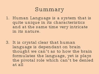 Summary Human Language is a system that is quite unique in its characteristics and at the same time very intricate in its nature. It is crystal clear that human language is dependant on brain thought we can’t as to how the brain formulates the language, yet is plays the pivotal role which can’t be denied at all 