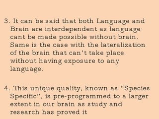 3. It can be said that both Language and Brain are interdependent as language cant be made possible without brain. Same is the case with the lateralization of the brain that can’t take place without having exposure to any language. 4. This unique quality, known as “Species Specific”, is pre-programmed to a larger extent in our brain as study and research has proved it 