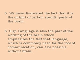 5. We have discovered the fact that it is the output of certain specific parts of the brain. 6. Sign Language is also the part of the working of the brain which emphasizes the fact that language, which is commonly used for the tool of communication, can’t be possible without brain. 
