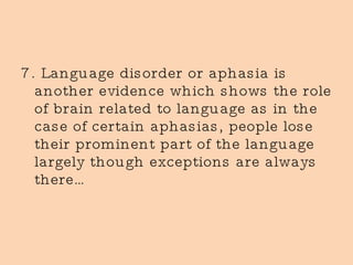 7. Language disorder or aphasia is another evidence which shows the role of brain related to language as in the case of certain aphasias, people lose their prominent part of the language largely though exceptions are always there… 