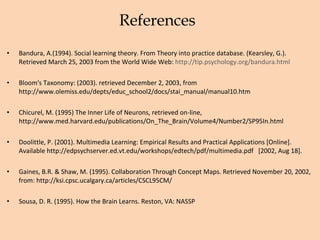 References Bandura, A.(1994). Social learning theory. From Theory into practice database. (Kearsley, G.). Retrieved March 25, 2003 from the World Wide Web:  http://tip.psychology.org/bandura.html  Bloom's Taxonomy: (2003). retrieved December 2, 2003, from http://www.olemiss.edu/depts/educ_school2/docs/stai_manual/manual10.htm Chicurel, M. (1995) The Inner Life of Neurons, retrieved on-line, http://www.med.harvard.edu/publications/On_The_Brain/Volume4/Number2/SP95In.html  Doolittle, P. (2001). Multimedia Learning: Empirical Results and Practical Applications [Online]. Available http://edpsychserver.ed.vt.edu/workshops/edtech/pdf/multimedia.pdf  [2002, Aug 18]. Gaines, B.R. & Shaw, M. (1995). Collaboration Through Concept Maps. Retrieved November 20, 2002, from: http://ksi.cpsc.ucalgary.ca/articles/CSCL95CM/  Sousa, D. R. (1995). How the Brain Learns. Reston, VA: NASSP 