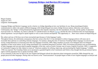 Language Bridges And Barriers Of Language
Megan Franklin
August 29, 2017
Linguistic Autobiography
Language Bridges and Barriers Language can be a barrier or a bridge depending on how one facilitates its use. Being monolingual hinders
communication to others who speak a different language while being bilingual can create a bridge between nations, ethnicities, and cultures.
Unfortunately, this "bridge" is being threatened by legalization that impedes minorities, the first amendment, diversity, and the quality of education
received in the U.S. Therefore, my stance is that the U.S. should not have an official language and that the state of Arkansas does not need language
related legislation. I am privileged to speak English as well as some German and Spanish. This opportunity to ... Show more content on Helpwriting.net
...
My culture and way of life have never been encroached upon because of what language I spoke.
Throughout history, the unfortunate consequences that have arisen when the U.S. has attempted to enforce language policies will cause one to
reconsider their opinions on controlling minority languages. For instance, during the time of America's Founding Fathers language was diverse and
society exulted themselves on knowing more than one language (Crawford, 1989). Many members of society were bilingual and even trilingual
regardless of their social station. In fact, being monolingual was considered abnormal (Crawford, 1989). Government documents were accommodating
of other languages and were provided in popular languages of the time, such as French, German, and of course, English (Crawford, 1989). A suggestion
to Continental Congress by John Adams to create an "American academy for refining, improving, and ascertaining the English language," (Adams,
1780) was rejected. The Founding Fathers never promoted or guarded English in the Constitution and I believe they thought that the government had no
right to tell the population how to speak (Crawford, 1989).
It was customary at this time for there to be non–English and bilingual schools but objections about immigrants around the 1900s changed the way
people perceived other languages. During what was known as the "Americanization" era people began to think of non–English languages as disloyal and
... Get more on HelpWriting.net ...
 