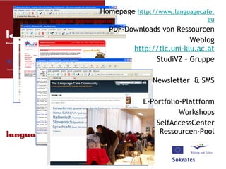 Homepage  http:// www . languagecafe . eu PDF-Downloads von Ressourcen Weblog http:// tlc .uni- klu . ac .at StudiVZ – Gruppe Newsletter  & SMS E-Portfolio-Plattform Workshops SelfAccessCenter Ressourcen-Pool 