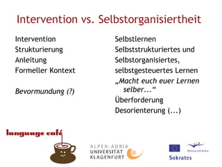 Intervention vs. Selbstorganisiertheit   Intervention Strukturierung Anleitung Formeller Kontext Bevormundung (?) Selbstlernen Selbststrukturiertes und Selbstorganisiertes, selbstgesteuertes Lernen „ Macht euch euer Lernen selber...“ Überforderung Desorienterung (...)  