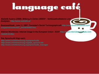 Statistik Austria (2008):  Bildung in Zahlen 2006/07 - Schlüsselindikatoren und Analysen .  http:// www . statistik .at/ BusinessWeek:  J une  11, 2007 .  Forrester's Social Technographics®  http:// www . businessweek . com / magazine / content /07_24/b4038405.htm Internet Worldstats:  Internet Usage in the European Union - EU27  http:// www . internetworldstats . com /stats9.htm# eu   Das Sprachcafé frägt nach: http:// www . onlinforschung . org / sprachcafe http:// www . onlinforschung . org /das_ sprachcafe http:// www . onlinforschung . org / sprachcafe _ manager 