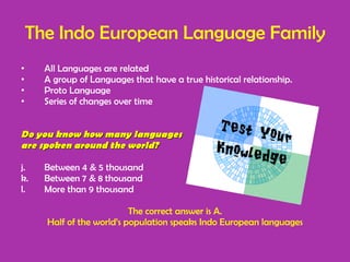 The Indo European Language Family All Languages are related A group of Languages that have a true historical relationship. Proto Language  Series of changes over time Do you know how many languages  are spoken around the world? Between 4 & 5 thousand Between 7 & 8 thousand More than 9 thousand  The correct answer is A. Half of the world’s population speaks Indo European languages 