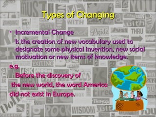 Types of Changing Incremental Change Is the creation of new vocabulary used to designate some physical invention, new social motivation or new items of knowledge. e.g. Before the discovery of the new world, the word America  did not exist in Europe. 