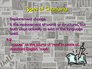 Types of Changing Replacement change Is the replacement of words or structures, but both ways actually co exist in the language used. e.g. ‘ rooves’   as the plural of ‘ roof’  in place of standard English ‘ roofs’ . 