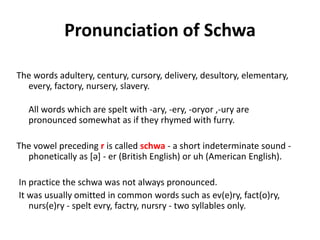 Pronunciation of Schwa
The words adultery, century, cursory, delivery, desultory, elementary,
every, factory, nursery, slavery.
All words which are spelt with -ary, -ery, -oryor ,-ury are
pronounced somewhat as if they rhymed with furry.
The vowel preceding r is called schwa - a short indeterminate sound -
phonetically as [ə] - er (British English) or uh (American English).
In practice the schwa was not always pronounced.
It was usually omitted in common words such as ev(e)ry, fact(o)ry,
nurs(e)ry - spelt evry, factry, nursry - two syllables only.
 