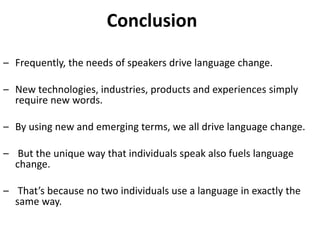 Conclusion
– Frequently, the needs of speakers drive language change.
– New technologies, industries, products and experiences simply
require new words.
– By using new and emerging terms, we all drive language change.
– But the unique way that individuals speak also fuels language
change.
– That’s because no two individuals use a language in exactly the
same way.
 