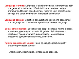 Language learning: Language is transformed as it is transmitted from
one generation to the next. Each individual must re-create a
grammar and lexicon based on input received from parents, older
siblings and other members of the speech community.
Language contact: Migration, conquest and trade bring speakers of
one language into contact with speakers of another language
Social differentiation: Social groups adopt distinctive norms of dress,
adornment, gesture and so forth. Linguistic distinctiveness -
vocabulary (slang or jargon), pronunciation, morphological
processes, syntactic constructions, and so on.
Natural processes in usage: Rapid or casual speech naturally
produces processes such as:
Assimilation, dissimilation, syncope and apocope.
 