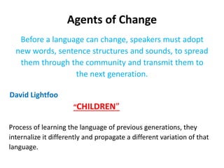 Agents of Change
Before a language can change, speakers must adopt
new words, sentence structures and sounds, to spread
them through the community and transmit them to
the next generation.
David Lightfoo
“CHILDREN”
Process of learning the language of previous generations, they
internalize it differently and propagate a different variation of that
language.
 