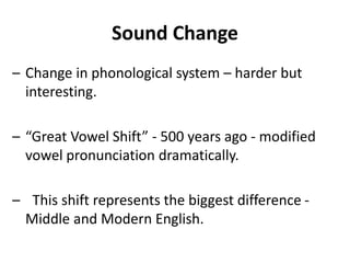 Sound Change
– Change in phonological system – harder but
interesting.
– “Great Vowel Shift” - 500 years ago - modified
vowel pronunciation dramatically.
– This shift represents the biggest difference -
Middle and Modern English.
 