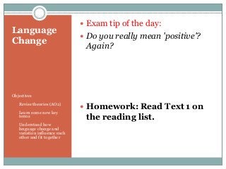 Language
Change

 Exam tip of the day:
 Do you really mean 'positive'?

Again?

Objectives
•

Revise theories (AO2)

•

Learn some new key
terms

•

Understand how
language change and
variation influence each
other and fit together

 Homework: Read Text 1 on

the reading list.

 