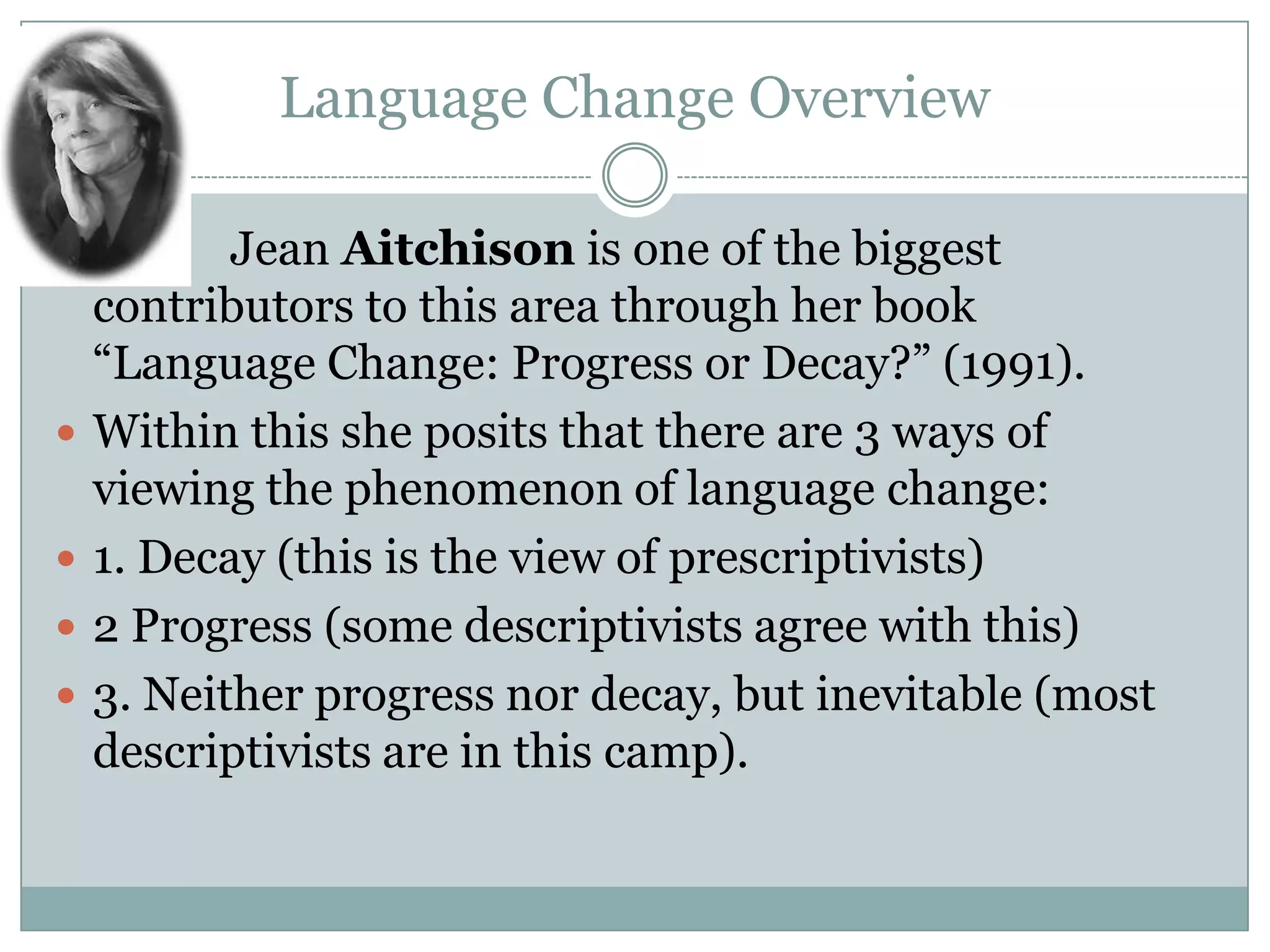 Language Change Overview








Jean Aitchison is one of the biggest
contributors to this area through her book
“Language Change: Progress or Decay?” (1991).
Within this she posits that there are 3 ways of
viewing the phenomenon of language change:
1. Decay (this is the view of prescriptivists)
2 Progress (some descriptivists agree with this)
3. Neither progress nor decay, but inevitable (most
descriptivists are in this camp).

 