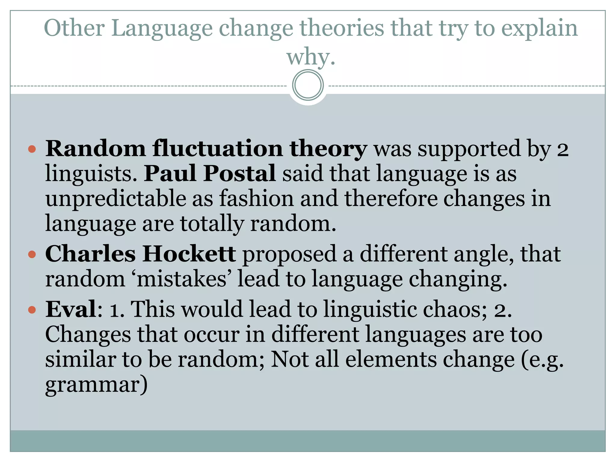 Other Language change theories that try to explain
why.

 Random fluctuation theory was supported by 2

linguists. Paul Postal said that language is as
unpredictable as fashion and therefore changes in
language are totally random.
 Charles Hockett proposed a different angle, that
random „mistakes‟ lead to language changing.
 Eval: 1. This would lead to linguistic chaos; 2.
Changes that occur in different languages are too
similar to be random; Not all elements change (e.g.
grammar)

 