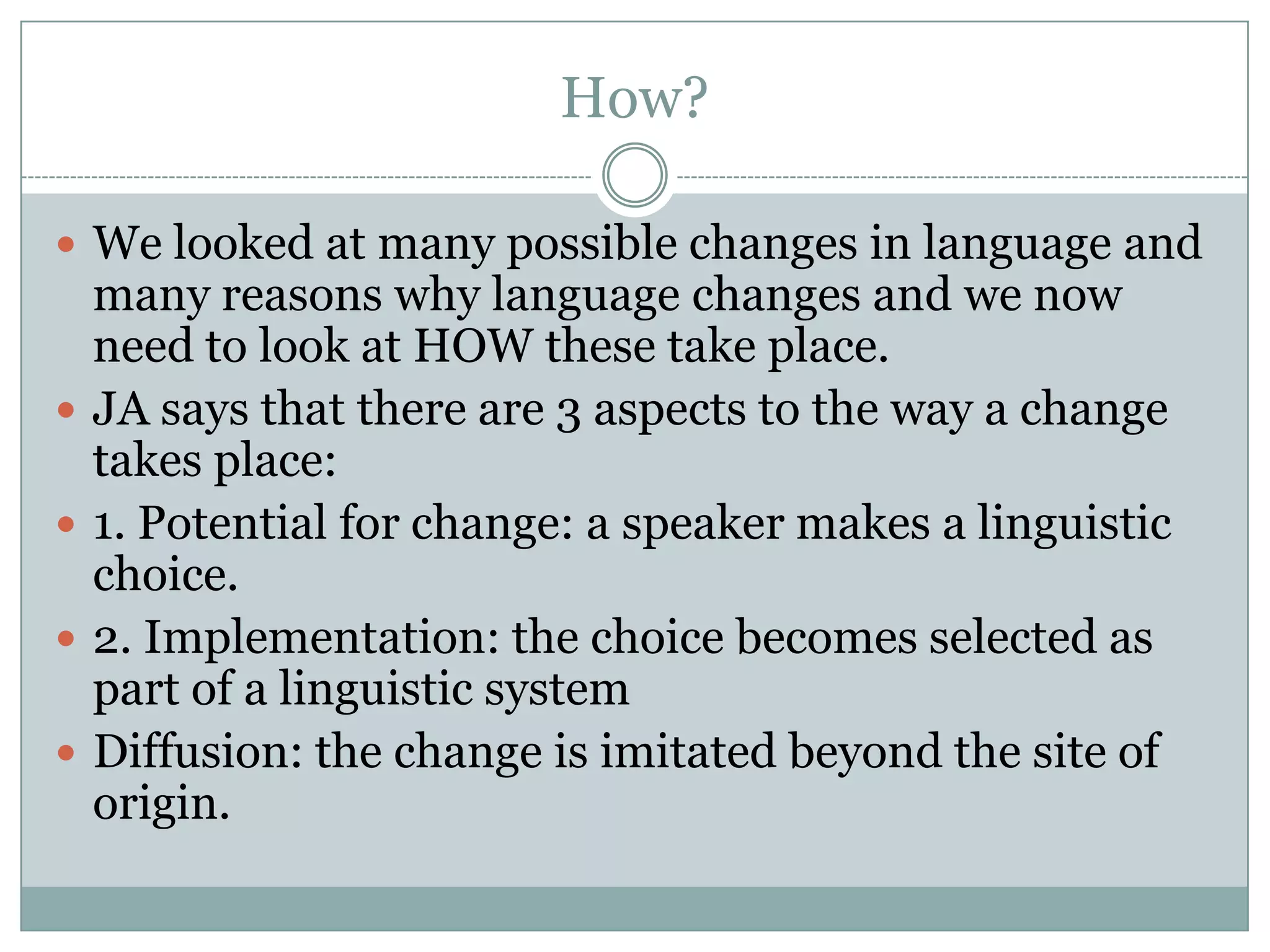 How?
 We looked at many possible changes in language and






many reasons why language changes and we now
need to look at HOW these take place.
JA says that there are 3 aspects to the way a change
takes place:
1. Potential for change: a speaker makes a linguistic
choice.
2. Implementation: the choice becomes selected as
part of a linguistic system
Diffusion: the change is imitated beyond the site of
origin.

 