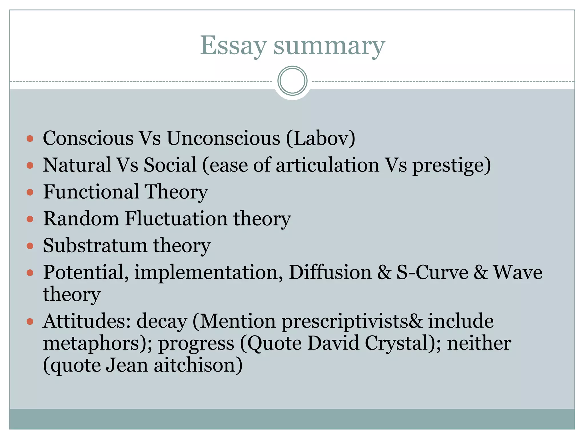 Essay summary
 Conscious Vs Unconscious (Labov)
 Natural Vs Social (ease of articulation Vs prestige)
 Functional Theory
 Random Fluctuation theory
 Substratum theory
 Potential, implementation, Diffusion & S-Curve & Wave

theory
 Attitudes: decay (Mention prescriptivists& include
metaphors); progress (Quote David Crystal); neither
(quote Jean aitchison)

 