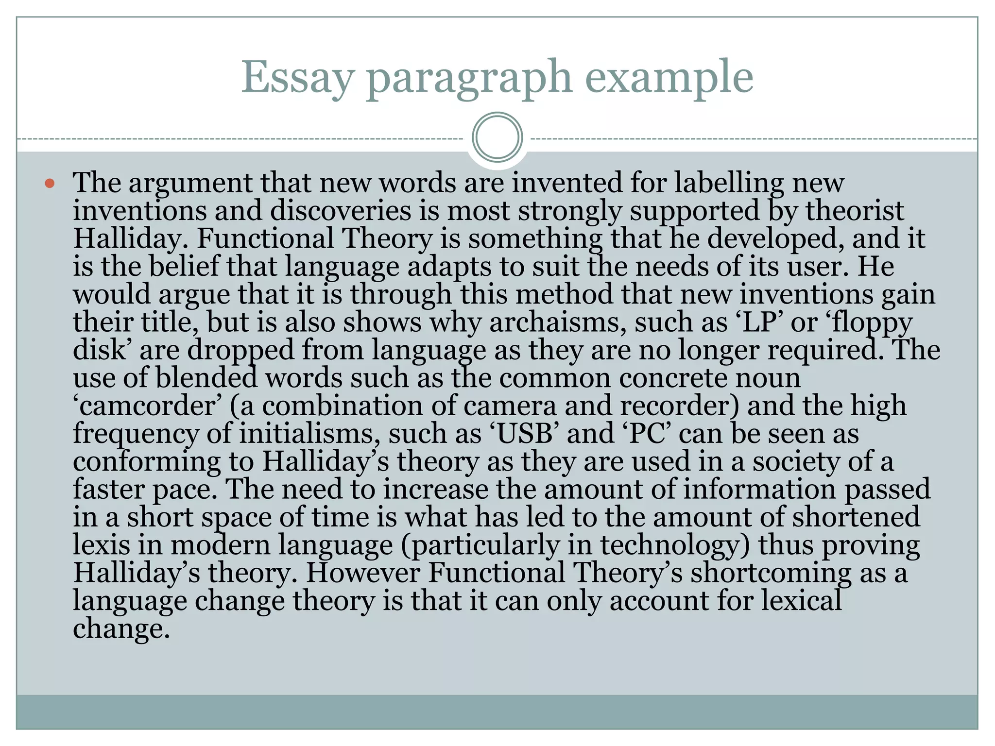 Essay paragraph example
 The argument that new words are invented for labelling new

inventions and discoveries is most strongly supported by theorist
Halliday. Functional Theory is something that he developed, and it
is the belief that language adapts to suit the needs of its user. He
would argue that it is through this method that new inventions gain
their title, but is also shows why archaisms, such as „LP‟ or „floppy
disk‟ are dropped from language as they are no longer required. The
use of blended words such as the common concrete noun
„camcorder‟ (a combination of camera and recorder) and the high
frequency of initialisms, such as „USB‟ and „PC‟ can be seen as
conforming to Halliday‟s theory as they are used in a society of a
faster pace. The need to increase the amount of information passed
in a short space of time is what has led to the amount of shortened
lexis in modern language (particularly in technology) thus proving
Halliday‟s theory. However Functional Theory‟s shortcoming as a
language change theory is that it can only account for lexical
change.

 