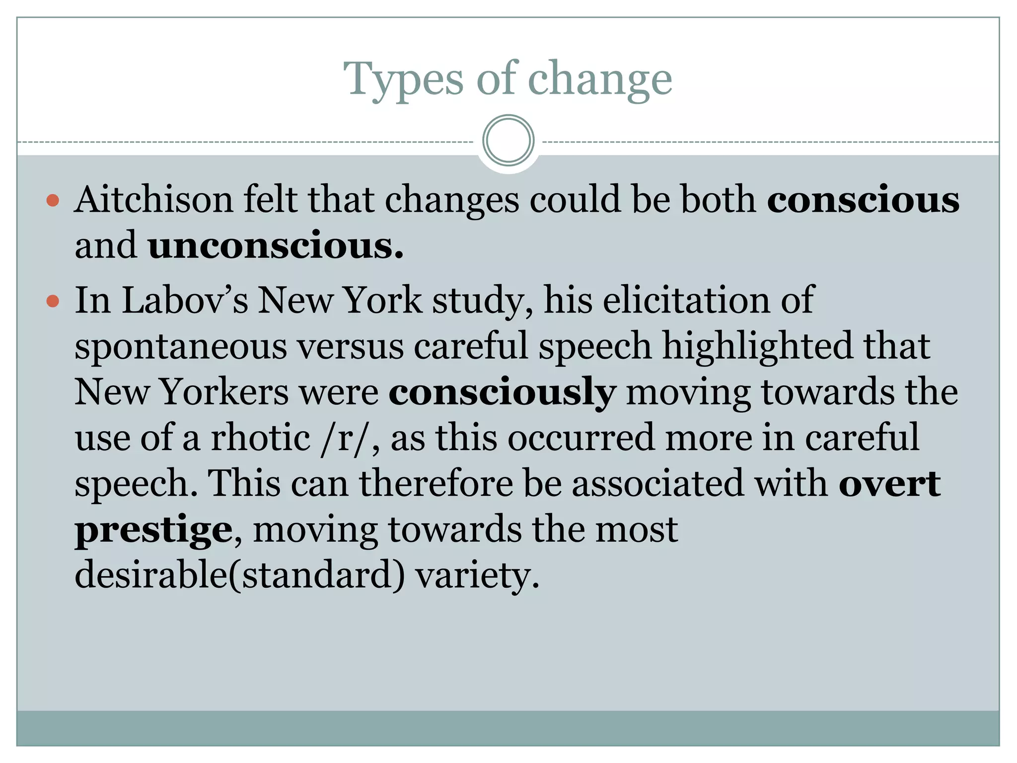 Types of change
 Aitchison felt that changes could be both conscious

and unconscious.
 In Labov‟s New York study, his elicitation of
spontaneous versus careful speech highlighted that
New Yorkers were consciously moving towards the
use of a rhotic /r/, as this occurred more in careful
speech. This can therefore be associated with overt
prestige, moving towards the most
desirable(standard) variety.

 