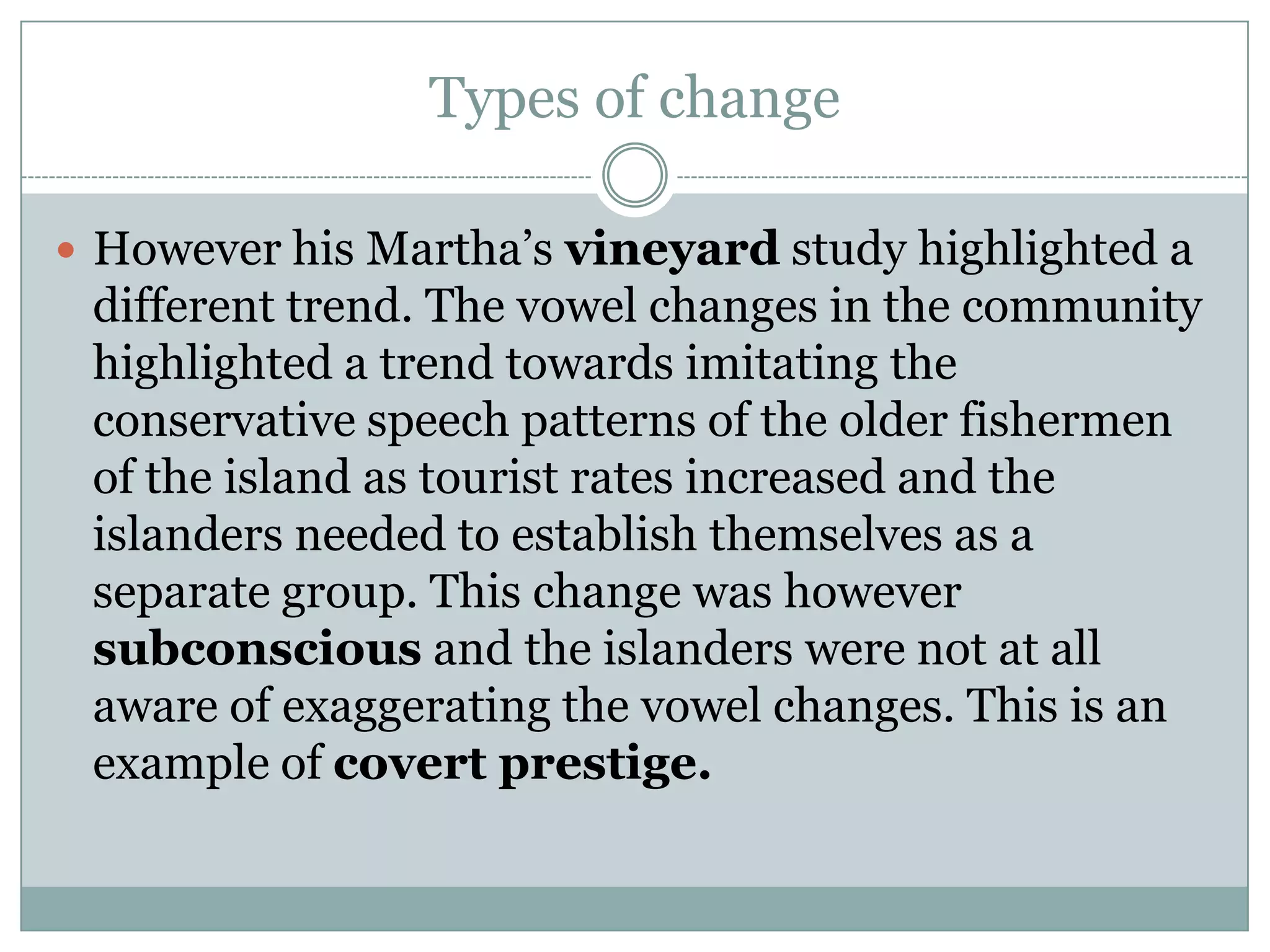 Types of change
 However his Martha‟s vineyard study highlighted a

different trend. The vowel changes in the community
highlighted a trend towards imitating the
conservative speech patterns of the older fishermen
of the island as tourist rates increased and the
islanders needed to establish themselves as a
separate group. This change was however
subconscious and the islanders were not at all
aware of exaggerating the vowel changes. This is an
example of covert prestige.

 