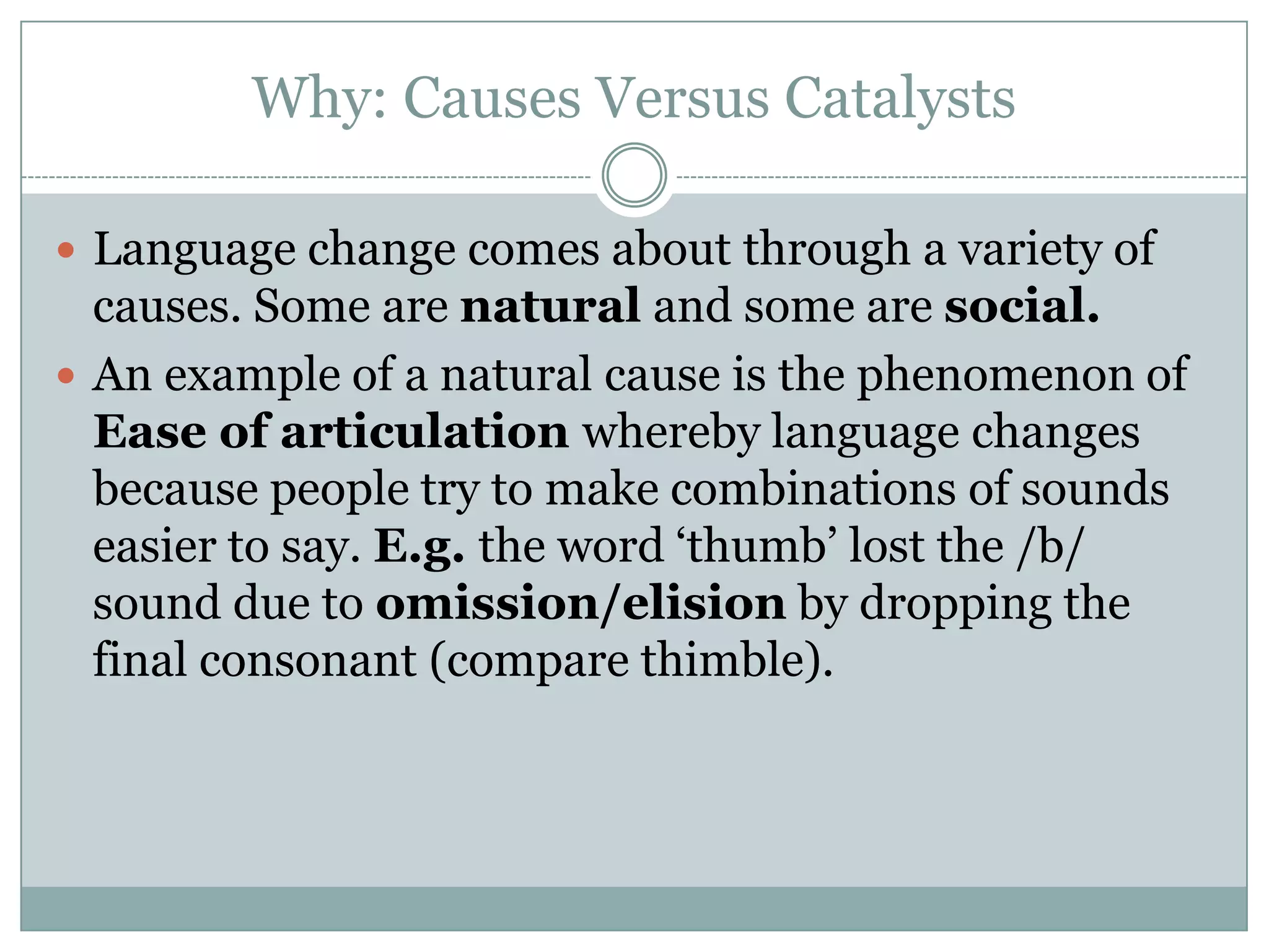 Why: Causes Versus Catalysts
 Language change comes about through a variety of

causes. Some are natural and some are social.
 An example of a natural cause is the phenomenon of
Ease of articulation whereby language changes
because people try to make combinations of sounds
easier to say. E.g. the word „thumb‟ lost the /b/
sound due to omission/elision by dropping the
final consonant (compare thimble).

 