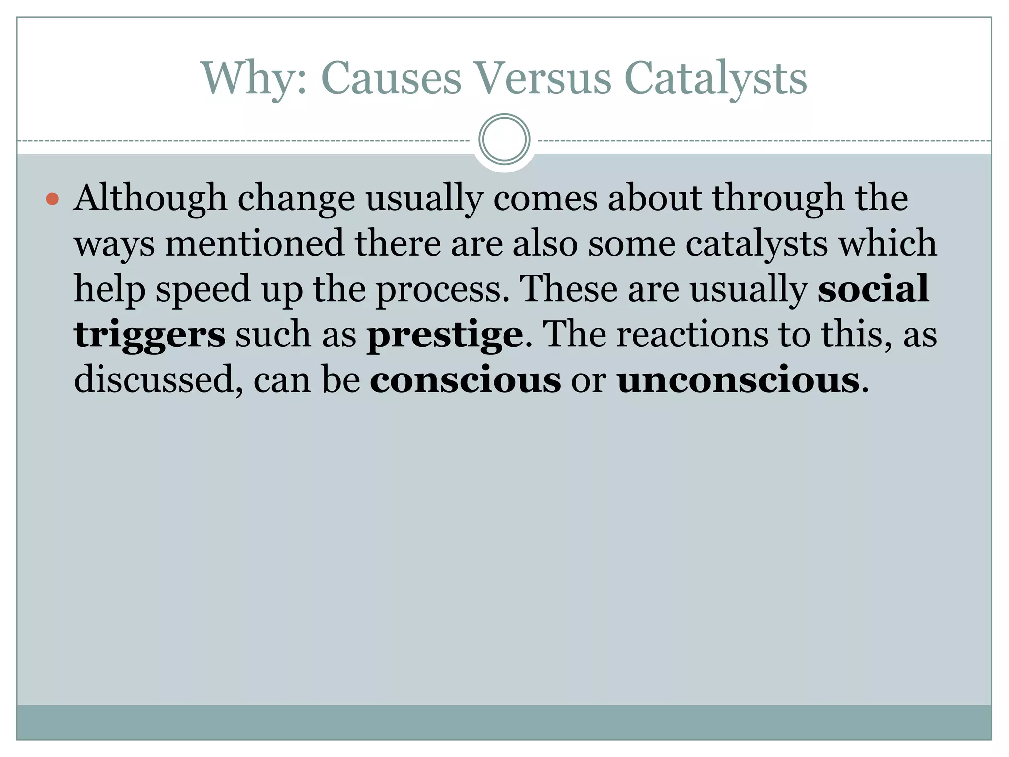 Why: Causes Versus Catalysts
 Although change usually comes about through the

ways mentioned there are also some catalysts which
help speed up the process. These are usually social
triggers such as prestige. The reactions to this, as
discussed, can be conscious or unconscious.

 