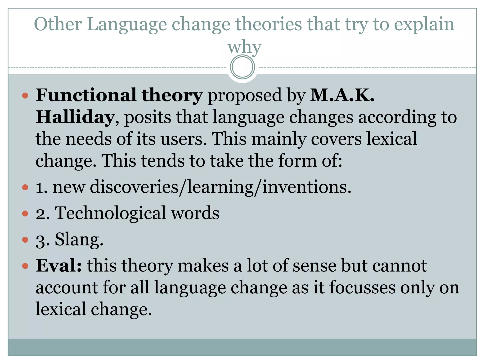 Other Language change theories that try to explain
why
 Functional theory proposed by M.A.K.







Halliday, posits that language changes according to
the needs of its users. This mainly covers lexical
change. This tends to take the form of:
1. new discoveries/learning/inventions.
2. Technological words
3. Slang.
Eval: this theory makes a lot of sense but cannot
account for all language change as it focusses only on
lexical change.

 