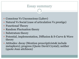 Essay summary
 Conscious Vs Unconscious (Labov)
 Natural Vs Social (ease of articulation Vs prestige)
 Functional Theory
 Random Fluctuation theory
 Substratum theory
 Potential, implementation, Diffusion & S-Curve & Wave

theory
 Attitudes: decay (Mention prescriptivists& include
metaphors); progress (Quote David Crystal); neither
(quote Jean aitchison)

 