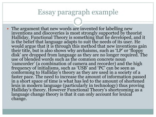 Essay paragraph example
 The argument that new words are invented for labelling new

inventions and discoveries is most strongly supported by theorist
Halliday. Functional Theory is something that he developed, and it
is the belief that language adapts to suit the needs of its user. He
would argue that it is through this method that new inventions gain
their title, but is also shows why archaisms, such as „LP‟ or „floppy
disk‟ are dropped from language as they are no longer required. The
use of blended words such as the common concrete noun
„camcorder‟ (a combination of camera and recorder) and the high
frequency of initialisms, such as „USB‟ and „PC‟ can be seen as
conforming to Halliday‟s theory as they are used in a society of a
faster pace. The need to increase the amount of information passed
in a short space of time is what has led to the amount of shortened
lexis in modern language (particularly in technology) thus proving
Halliday‟s theory. However Functional Theory‟s shortcoming as a
language change theory is that it can only account for lexical
change.

 