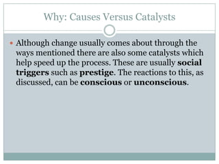 Why: Causes Versus Catalysts
 Although change usually comes about through the

ways mentioned there are also some catalysts which
help speed up the process. These are usually social
triggers such as prestige. The reactions to this, as
discussed, can be conscious or unconscious.

 