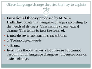 Other Language change theories that try to explain
why
 Functional theory proposed by M.A.K.







Halliday, posits that language changes according to
the needs of its users. This mainly covers lexical
change. This tends to take the form of:
1. new discoveries/learning/inventions.
2. Technological words
3. Slang.
Eval: this theory makes a lot of sense but cannot
account for all language change as it focusses only on
lexical change.

 