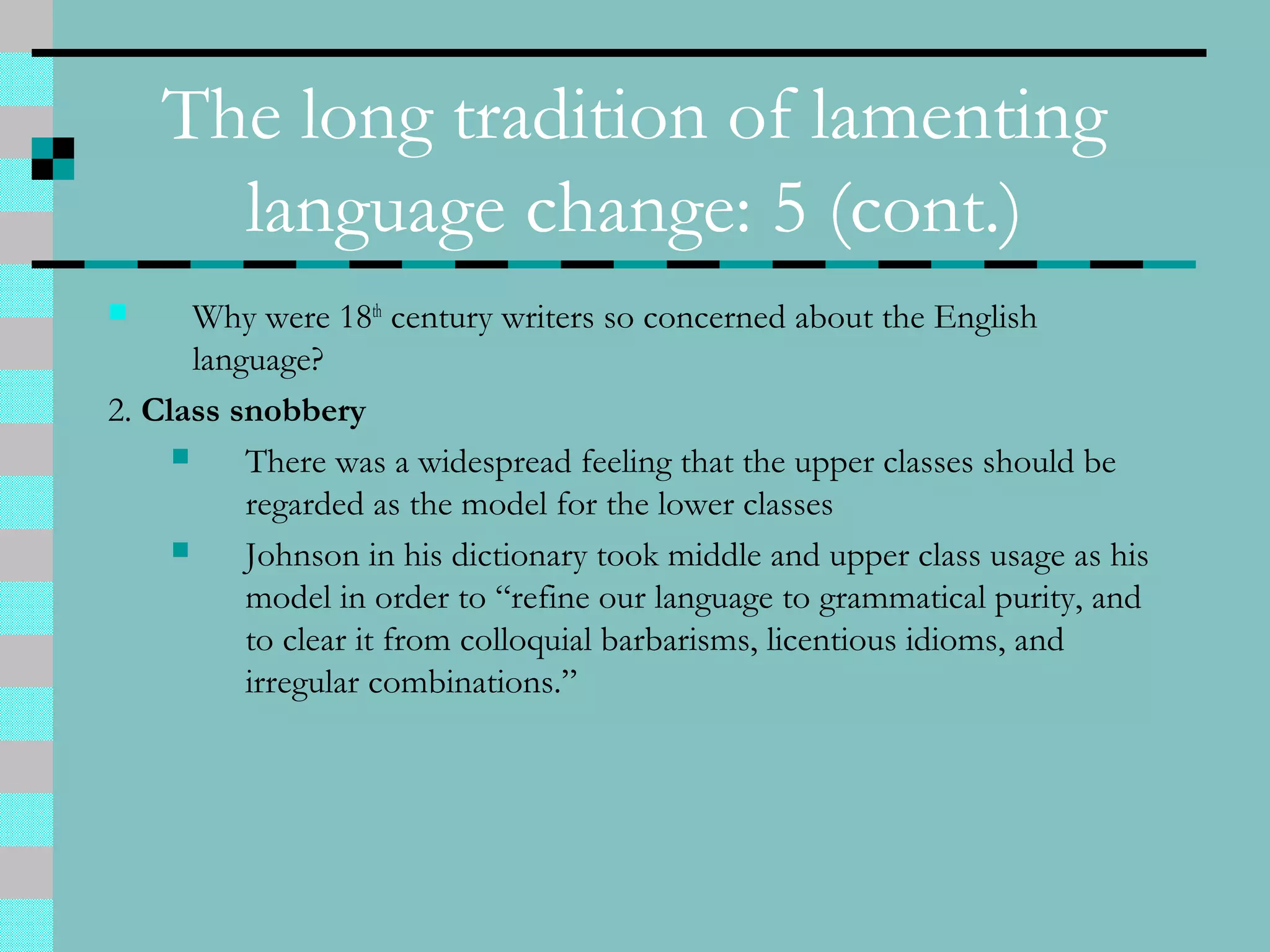 The long tradition of lamenting
language change: 5 (cont.)
 Why were 18th
century writers so concerned about the English
language?
2. Class snobbery
 There was a widespread feeling that the upper classes should be
regarded as the model for the lower classes
 Johnson in his dictionary took middle and upper class usage as his
model in order to “refine our language to grammatical purity, and
to clear it from colloquial barbarisms, licentious idioms, and
irregular combinations.”
 
